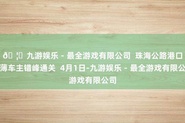 🦄九游娱乐 - 最全游戏有限公司  珠海公路港口淡薄车主错峰通关  4月1日-九游娱乐 - 最全游戏有限公司