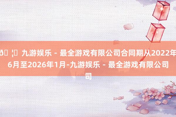 🦄九游娱乐 - 最全游戏有限公司合同期从2022年6月至2026年1月-九游娱乐 - 最全游戏有限公司