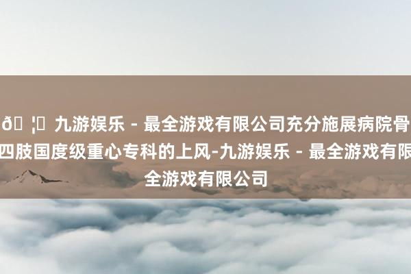 🦄九游娱乐 - 最全游戏有限公司充分施展病院骨伤科四肢国度级重心专科的上风-九游娱乐 - 最全游戏有限公司