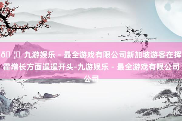 🦄九游娱乐 - 最全游戏有限公司新加坡游客在挥霍增长方面遥遥开头-九游娱乐 - 最全游戏有限公司