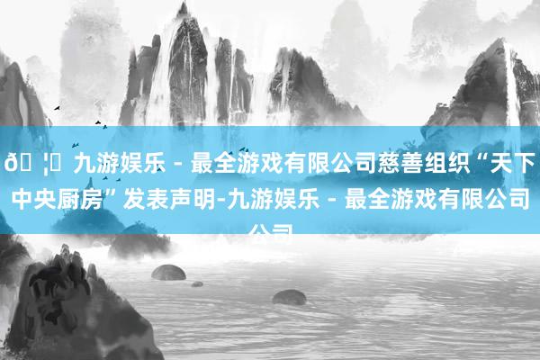 🦄九游娱乐 - 最全游戏有限公司慈善组织“天下中央厨房”发表