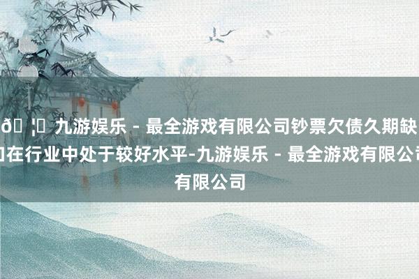 🦄九游娱乐 - 最全游戏有限公司钞票欠债久期缺口在行业中处于较好水平-九游娱乐 - 最全游戏有限公司