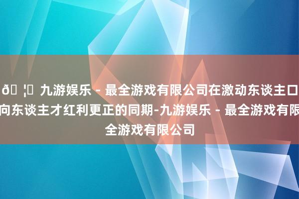 🦄九游娱乐 - 最全游戏有限公司在激动东谈主口红利向东谈主才红利更正的同期-九游娱乐 - 最全游戏有限公司