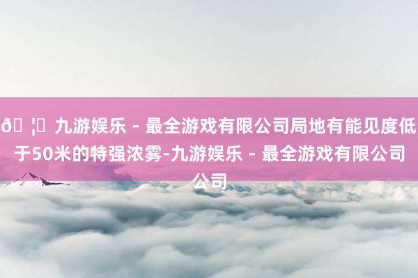 🦄九游娱乐 - 最全游戏有限公司局地有能见度低于50米的特强浓雾-九游娱乐 - 最全游戏有限公司