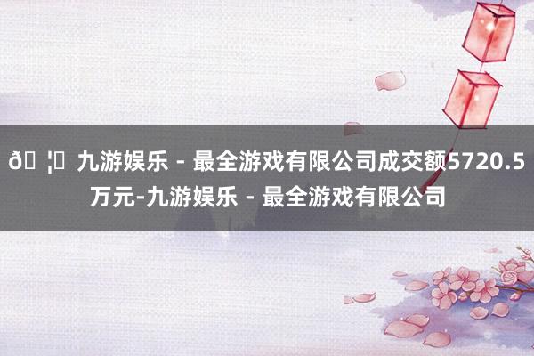 🦄九游娱乐 - 最全游戏有限公司成交额5720.5万元-九游娱乐 - 最全游戏有限公司