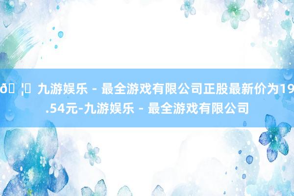 🦄九游娱乐 - 最全游戏有限公司正股最新价为19.54元-九游娱乐 - 最全游戏有限公司