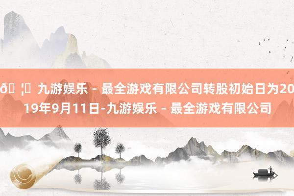 🦄九游娱乐 - 最全游戏有限公司转股初始日为2019年9月11日-九游娱乐 - 最全游戏有限公司