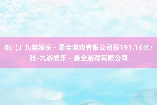 🦄九游娱乐 - 最全游戏有限公司报191.16元/张-九游娱乐 - 最全游戏有限公司