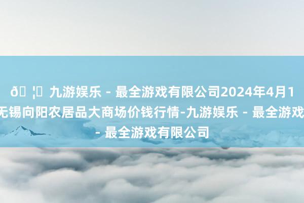 🦄九游娱乐 - 最全游戏有限公司2024年4月18日江苏无锡向阳农居品大商场价钱行情-九游娱乐 - 最全游戏有限公司