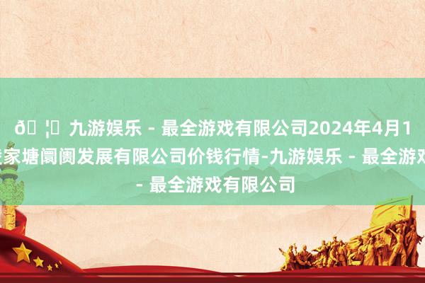 🦄九游娱乐 - 最全游戏有限公司2024年4月18日江苏凌家塘阛阓发展有限公司价钱行情-九游娱乐 - 最全游戏有限公司