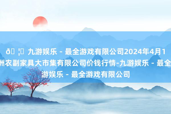 🦄九游娱乐 - 最全游戏有限公司2024年4月18日武汉白沙洲农副家具大市集有限公司价钱行情-九游娱乐 - 最全游戏有限公司