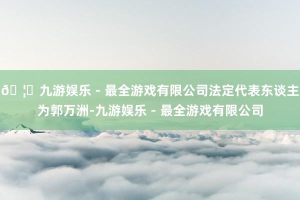 🦄九游娱乐 - 最全游戏有限公司法定代表东谈主为郭万洲-九游娱乐 - 最全游戏有限公司