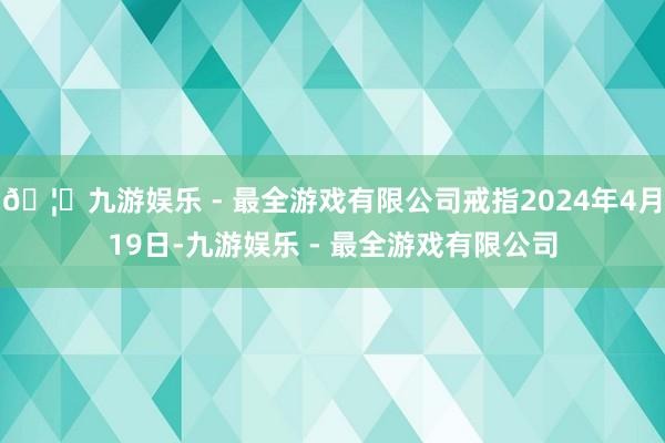 🦄九游娱乐 - 最全游戏有限公司戒指2024年4月19日-九游娱乐 - 最全游戏有限公司