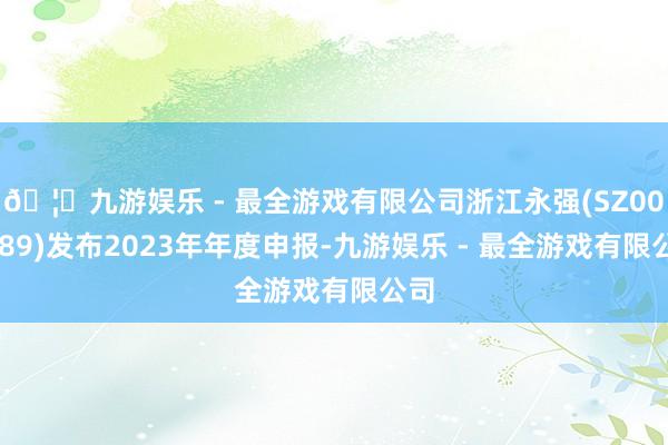 🦄九游娱乐 - 最全游戏有限公司浙江永强(SZ002489)发布2023年年度申报-九游娱乐 - 最全游戏有限公司