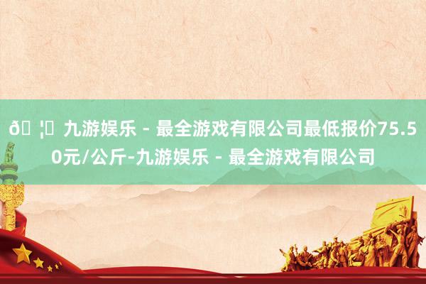 🦄九游娱乐 - 最全游戏有限公司最低报价75.50元/公斤-九游娱乐 - 最全游戏有限公司