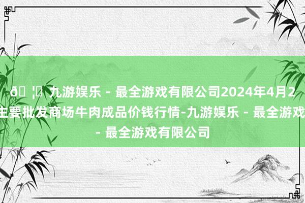 🦄九游娱乐 - 最全游戏有限公司2024年4月23日寰宇主要批发商场牛肉成品价钱行情-九游娱乐 - 最全游戏有限公司