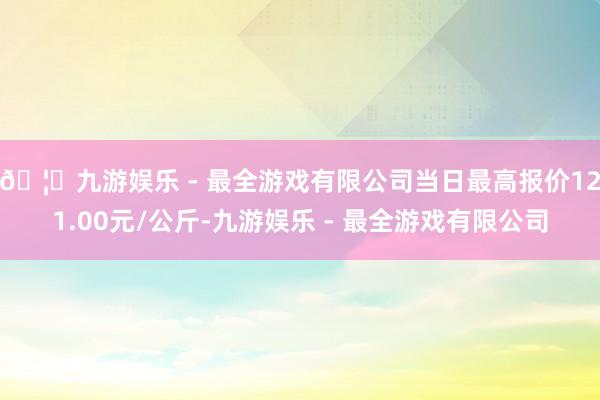 🦄九游娱乐 - 最全游戏有限公司当日最高报价121.00元/公斤-九游娱乐 - 最全游戏有限公司