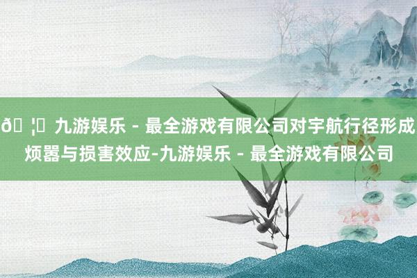 🦄九游娱乐 - 最全游戏有限公司对宇航行径形成烦嚣与损害效应-九游娱乐 - 最全游戏有限公司