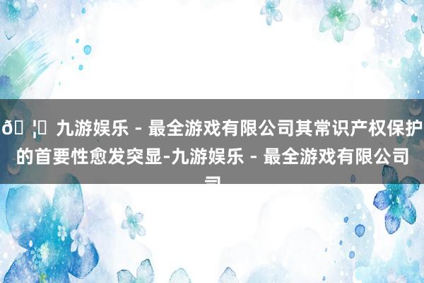 🦄九游娱乐 - 最全游戏有限公司其常识产权保护的首要性愈发突显-九游娱乐 - 最全游戏有限公司