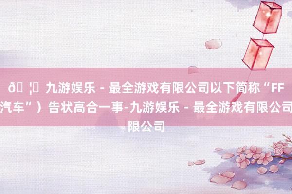 🦄九游娱乐 - 最全游戏有限公司以下简称“FF汽车”）告状高合一事-九游娱乐 - 最全游戏有限公司