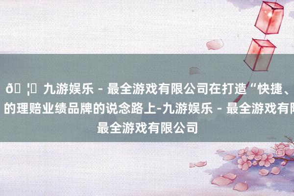 🦄九游娱乐 - 最全游戏有限公司在打造“快捷、和煦”的理赔业绩品牌的说念路上-九游娱乐 - 最全游戏有限公司