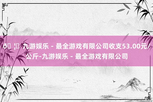 🦄九游娱乐 - 最全游戏有限公司收支53.00元/公斤-九游娱乐 - 最全游戏有限公司