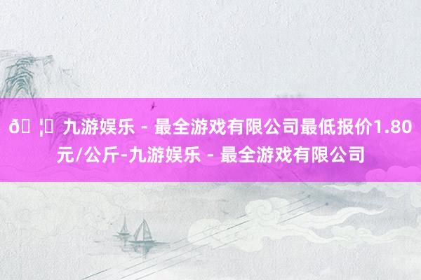 🦄九游娱乐 - 最全游戏有限公司最低报价1.80元/公斤-九游娱乐 - 最全游戏有限公司