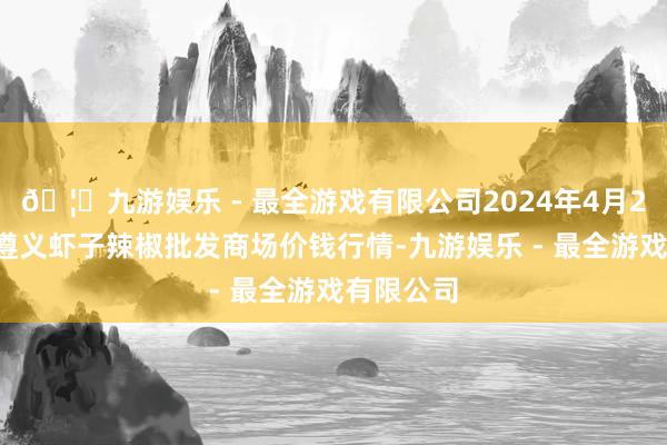 🦄九游娱乐 - 最全游戏有限公司2024年4月29日贵州遵义虾子辣椒批发商场价钱行情-九游娱乐 - 最全游戏有限公司