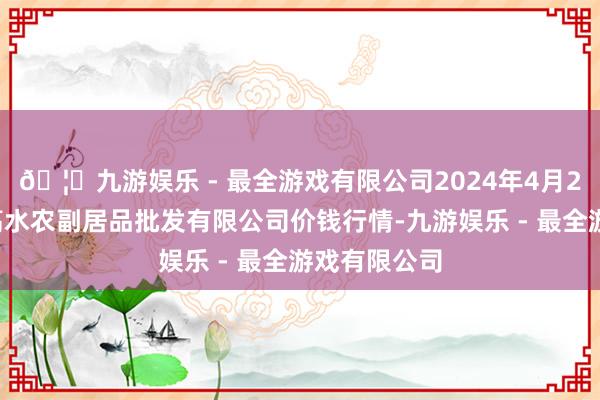 🦄九游娱乐 - 最全游戏有限公司2024年4月29日绵阳市高水农副居品批发有限公司价钱行情-九游娱乐 - 最全游戏有限公司