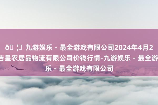 🦄九游娱乐 - 最全游戏有限公司2024年4月29日蚌埠海吉星农居品物流有限公司价钱行情-九游娱乐 - 最全游戏有限公司