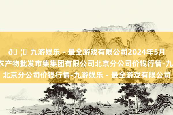 🦄九游娱乐 - 最全游戏有限公司2024年5月1日北京顺鑫石门海外农产物批发市集集团有限公司北京分公司价钱行情-九游娱乐 - 最全游戏有限公司