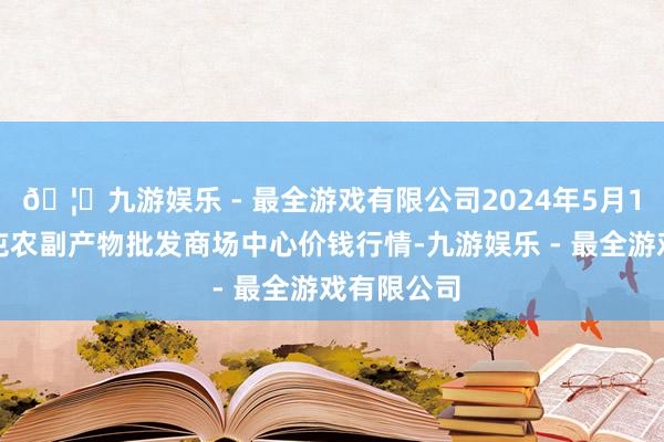 🦄九游娱乐 - 最全游戏有限公司2024年5月1日北京水屯农副产物批发商场中心价钱行情-九游娱乐 - 最全游戏有限公司