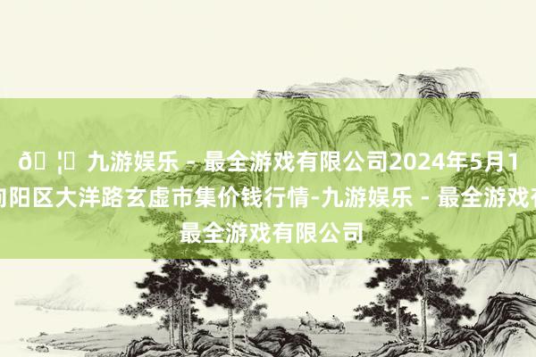 🦄九游娱乐 - 最全游戏有限公司2024年5月1日北京向阳区大洋路玄虚市集价钱行情-九游娱乐 - 最全游戏有限公司