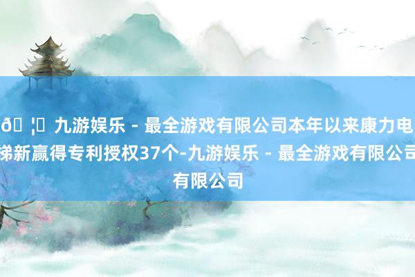 🦄九游娱乐 - 最全游戏有限公司本年以来康力电梯新赢得专利授权37个-九游娱乐 - 最全游戏有限公司