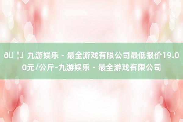 🦄九游娱乐 - 最全游戏有限公司最低报价19.00元/公斤-九游娱乐 - 最全游戏有限公司