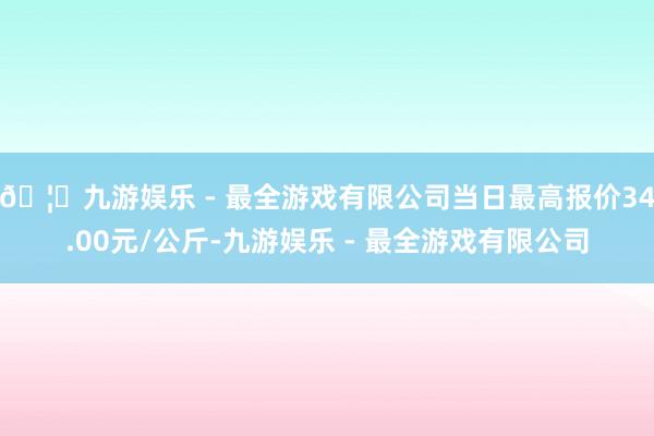 🦄九游娱乐 - 最全游戏有限公司当日最高报价34.00元/公斤-九游娱乐 - 最全游戏有限公司