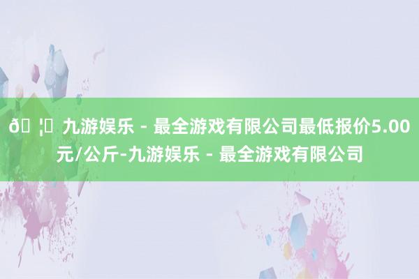 🦄九游娱乐 - 最全游戏有限公司最低报价5.00元/公斤-九游娱乐 - 最全游戏有限公司