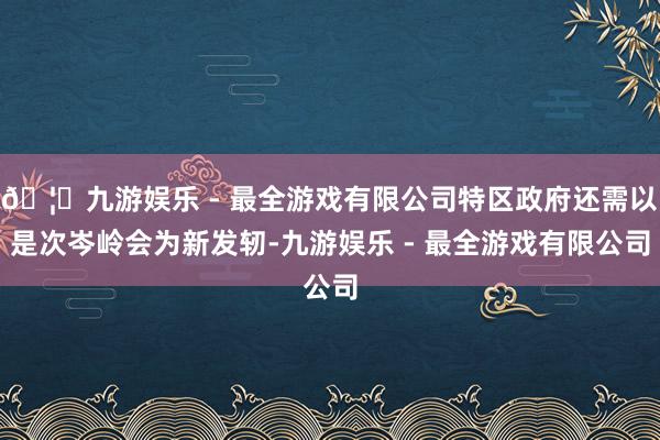 🦄九游娱乐 - 最全游戏有限公司特区政府还需以是次岑岭会为新发轫-九游娱乐 - 最全游戏有限公司