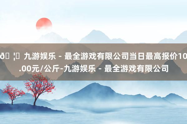 🦄九游娱乐 - 最全游戏有限公司当日最高报价10.00元/公斤-九游娱乐 - 最全游戏有限公司