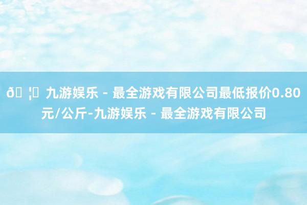 🦄九游娱乐 - 最全游戏有限公司最低报价0.80元/公斤-九游娱乐 - 最全游戏有限公司