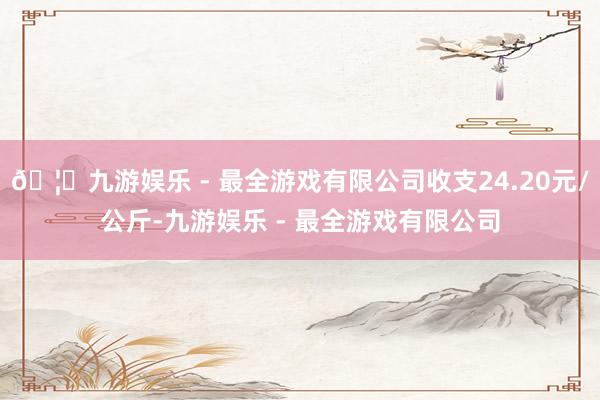 🦄九游娱乐 - 最全游戏有限公司收支24.20元/公斤-九游娱乐 - 最全游戏有限公司