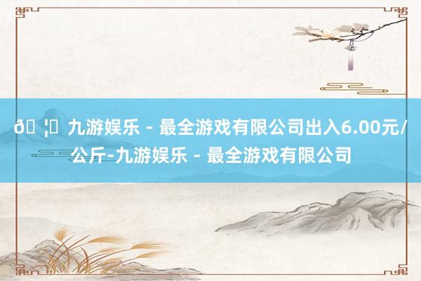 🦄九游娱乐 - 最全游戏有限公司出入6.00元/公斤-九游娱乐 - 最全游戏有限公司