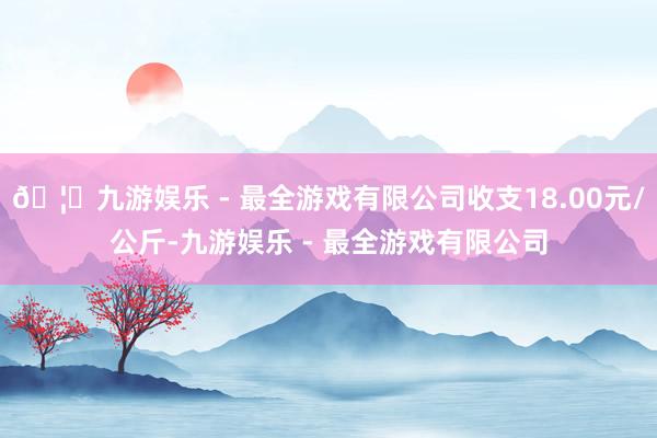 🦄九游娱乐 - 最全游戏有限公司收支18.00元/公斤-九游娱乐 - 最全游戏有限公司