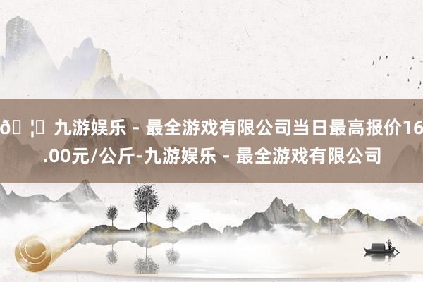 🦄九游娱乐 - 最全游戏有限公司当日最高报价16.00元/公斤-九游娱乐 - 最全游戏有限公司