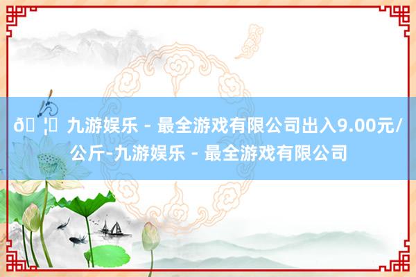 🦄九游娱乐 - 最全游戏有限公司出入9.00元/公斤-九游娱乐 - 最全游戏有限公司