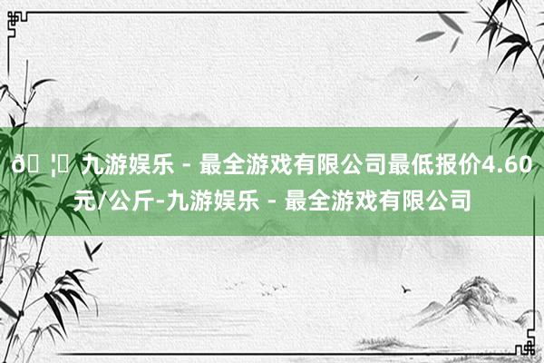 🦄九游娱乐 - 最全游戏有限公司最低报价4.60元/公斤-九游娱乐 - 最全游戏有限公司