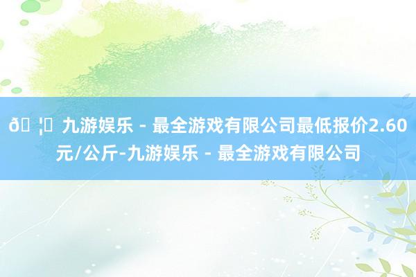 🦄九游娱乐 - 最全游戏有限公司最低报价2.60元/公斤-九游娱乐 - 最全游戏有限公司