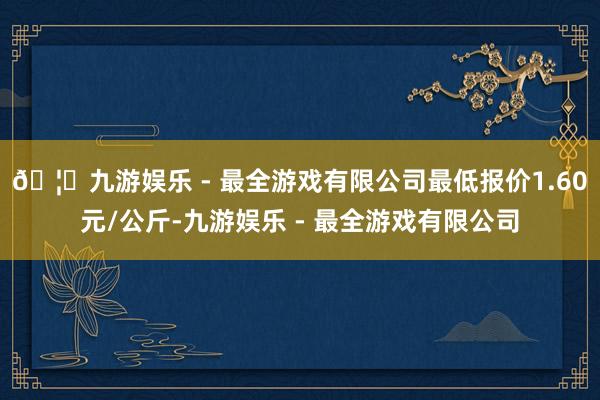 🦄九游娱乐 - 最全游戏有限公司最低报价1.60元/公斤-九游娱乐 - 最全游戏有限公司