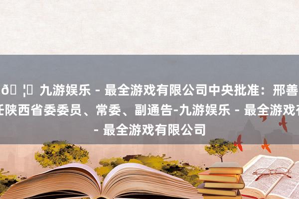 🦄九游娱乐 - 最全游戏有限公司中央批准：邢善萍同道任陕西省委委员、常委、副通告-九游娱乐 - 最全游戏有限公司