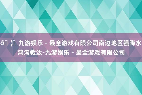 🦄九游娱乐 - 最全游戏有限公司南边地区强降水鸿沟裁汰-九游娱乐 - 最全游戏有限公司